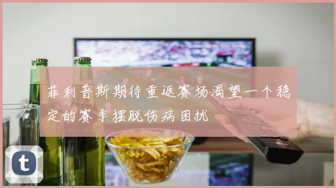 菲利普斯期待重返赛场渴望一个稳定的赛季摆脱伤病困扰