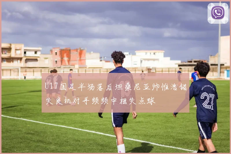 U17国足半场落后坦桑尼亚帅惟浩错失良机对手频频中框失点球