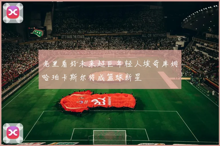 老里看好未来超巨年轻人埃奇库姆哈珀卡斯尔将成篮球新星