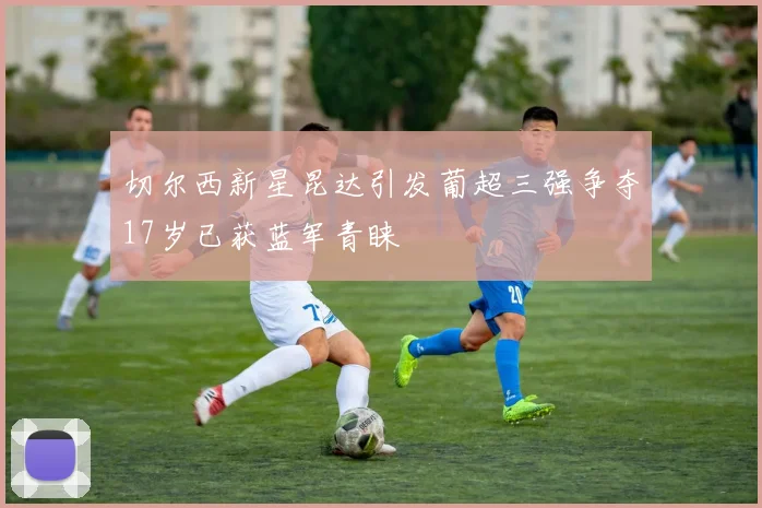 切尔西新星昆达引发葡超三强争夺17岁已获蓝军青睐