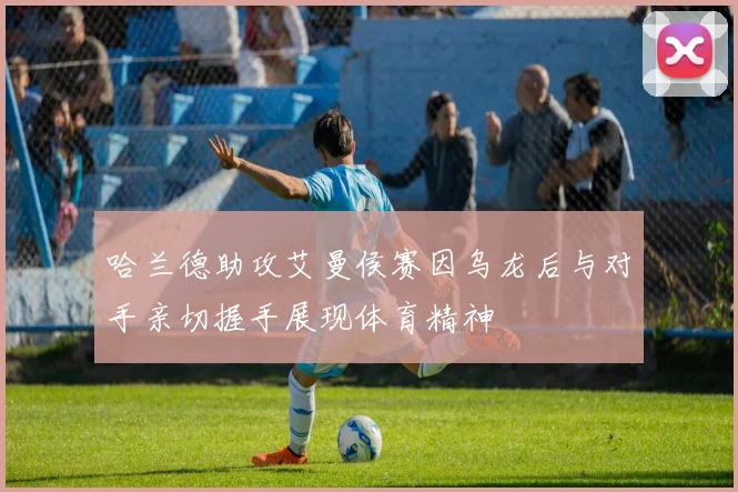 哈兰德助攻艾曼侯赛因乌龙后与对手亲切握手展现体育精神