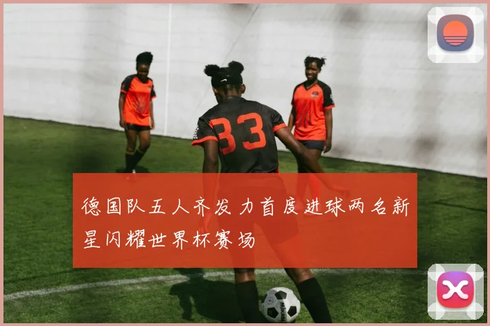 德国队五人齐发力首度进球两名新星闪耀世界杯赛场