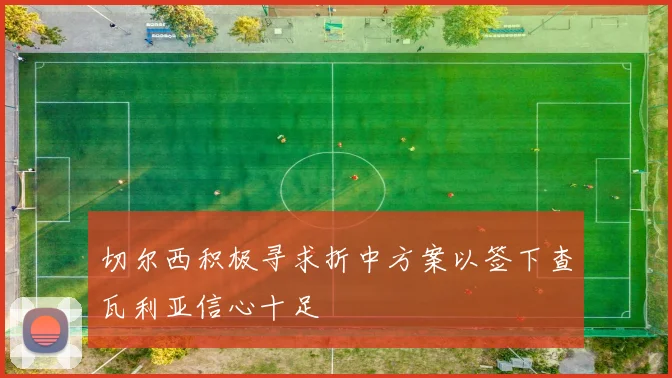 切尔西积极寻求折中方案以签下查瓦利亚信心十足