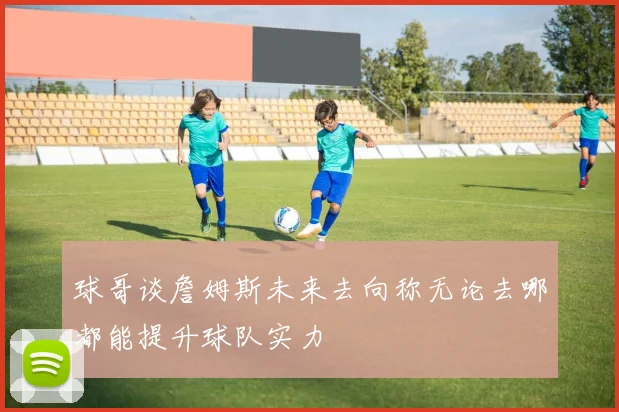 球哥谈詹姆斯未来去向称无论去哪都能提升球队实力