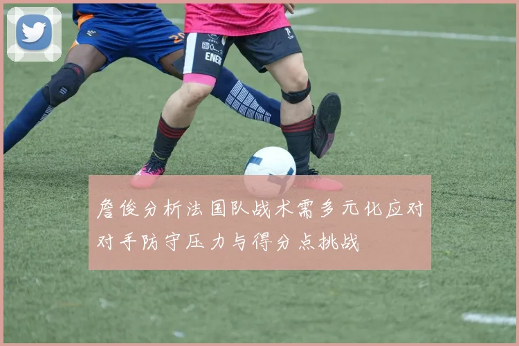詹俊分析法国队战术需多元化应对对手防守压力与得分点挑战