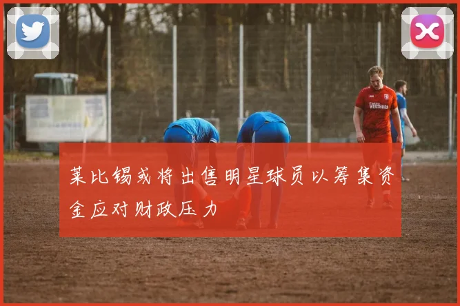 莱比锡或将出售明星球员以筹集资金应对财政压力
