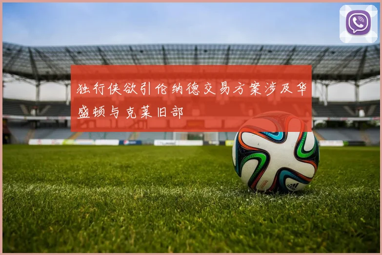 独行侠欲引伦纳德交易方案涉及华盛顿与克莱旧部
