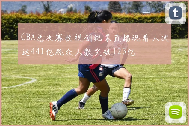 CBA总决赛收视创纪录直播观看人次达441亿观众人数突破123亿