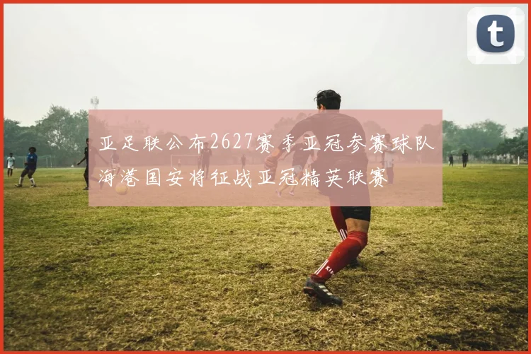 亚足联公布2627赛季亚冠参赛球队海港国安将征战亚冠精英联赛