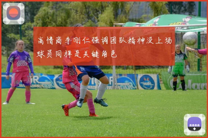 高情商李刚仁强调团队精神没上场球员同样是关键角色